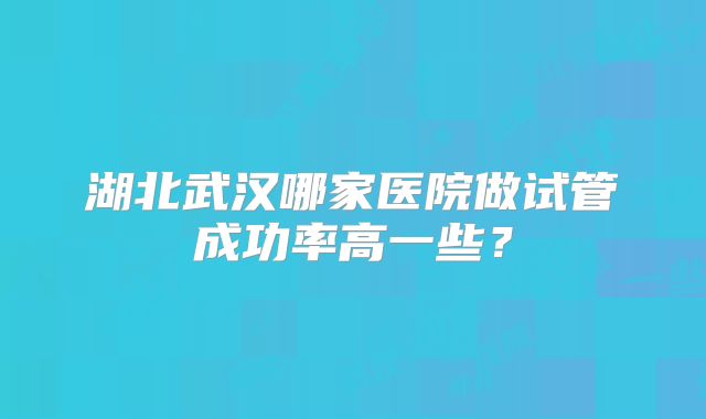 湖北武汉哪家医院做试管成功率高一些?