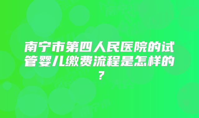 南宁市第四人民医院的试管婴儿缴费流程是怎样的?