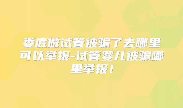 娄底做试管被骗了去哪里可以举报-试管婴儿被骗哪里举报!