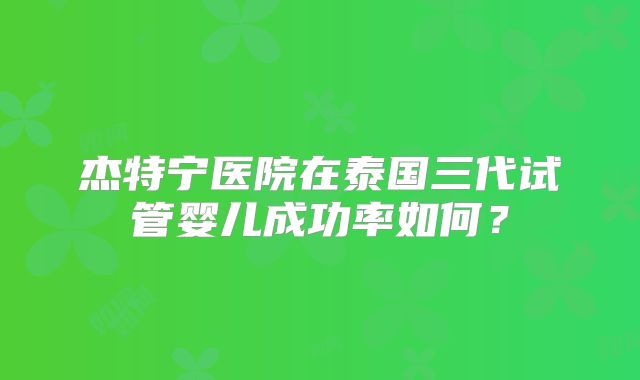 杰特宁医院在泰国三代试管婴儿成功率如何？