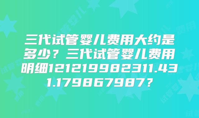 三代试管婴儿费用大约是多少？三代试管婴儿费用明细121219982311.431.179867987？