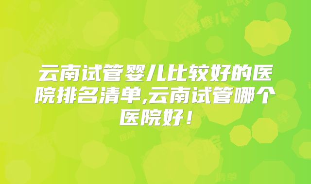 云南试管婴儿比较好的医院排名清单,云南试管哪个医院好！