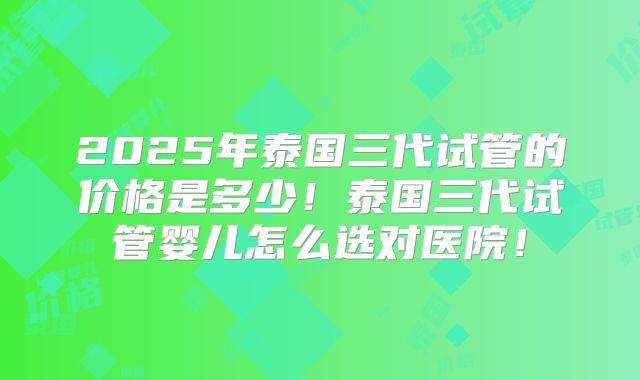 2025年泰国三代试管的价格是多少！泰国三代试管婴儿怎么选对医院！