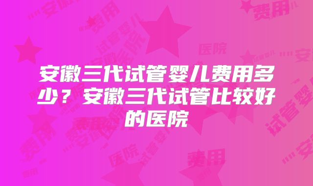安徽三代试管婴儿费用多少？安徽三代试管比较好的医院