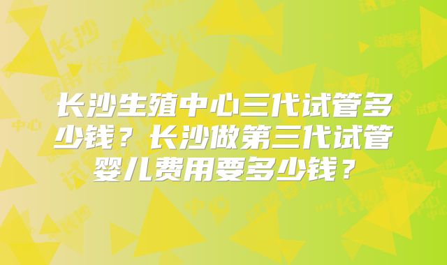 长沙生殖中心三代试管多少钱？长沙做第三代试管婴儿费用要多少钱？