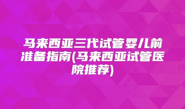 马来西亚三代试管婴儿前准备指南(马来西亚试管医院推荐)