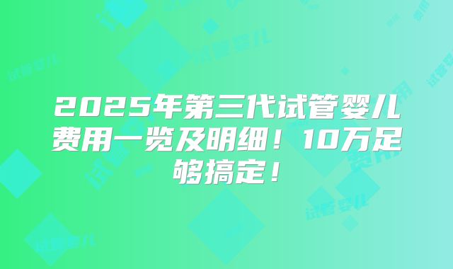 2025年第三代试管婴儿费用一览及明细！10万足够搞定！