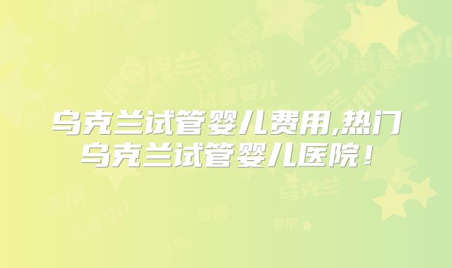乌克兰试管婴儿费用,热门乌克兰试管婴儿医院！