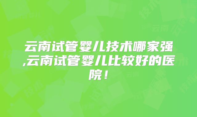 云南试管婴儿技术哪家强,云南试管婴儿比较好的医院！