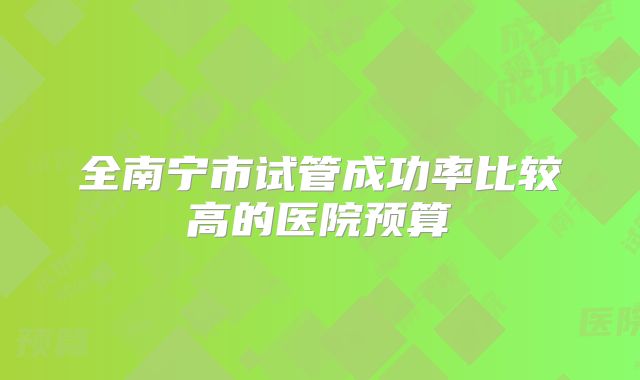 全南宁市试管成功率比较高的医院预算