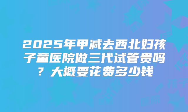 2025年甲减去西北妇孩子童医院做三代试管贵吗？大概要花费多少钱