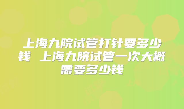 上海九院试管打针要多少钱 上海九院试管一次大概需要多少钱