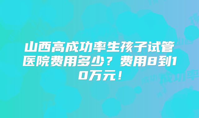 山西高成功率生孩子试管医院费用多少?费用8到10万元!