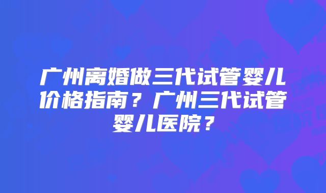 广州离婚做三代试管婴儿价格指南？广州三代试管婴儿医院？