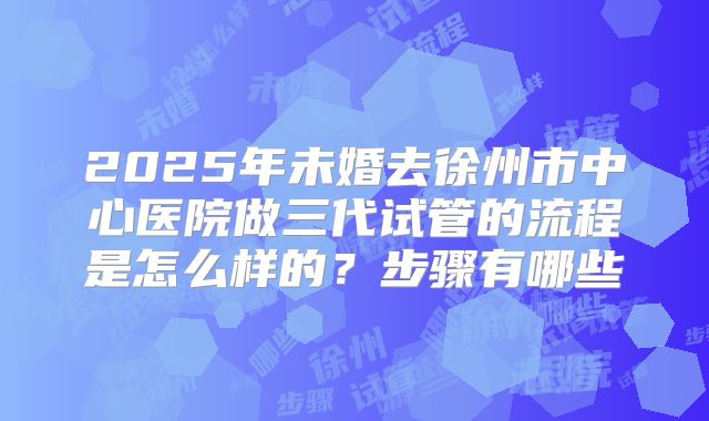 2025年未婚去徐州市中心医院做三代试管的流程是怎么样的?步骤有哪些