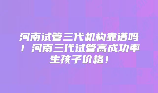河南试管三代机构靠谱吗！河南三代试管高成功率生孩子价格！