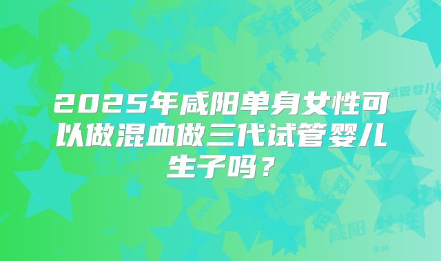 2025年咸阳单身女性可以做混血做三代试管婴儿生子吗?