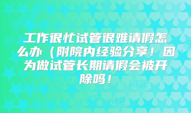 工作很忙试管很难请假怎么办（附院内经验分享！因为做试管长期请假会被开除吗！