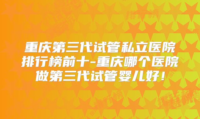 重庆第三代试管私立医院排行榜前十-重庆哪个医院做第三代试管婴儿好！