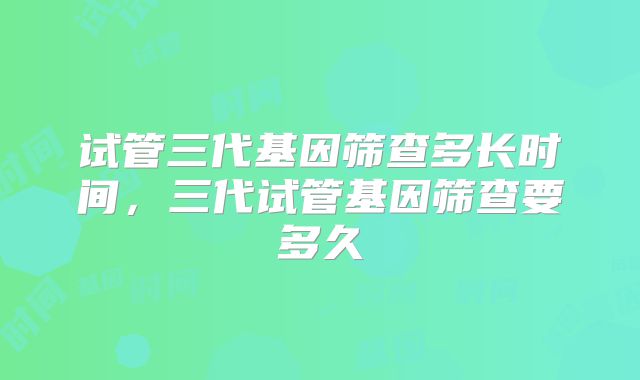 试管三代基因筛查多长时间,三代试管基因筛查要多久
