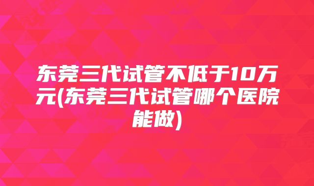 东莞三代试管不低于10万元(东莞三代试管哪个医院能做)