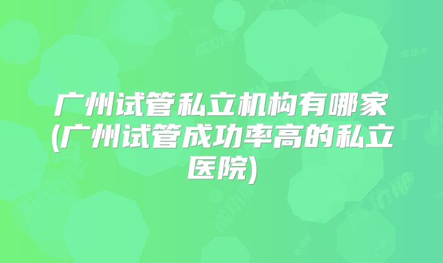 广州试管私立机构有哪家(广州试管成功率高的私立医院)