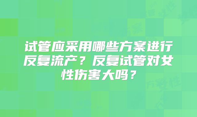 试管应采用哪些方案进行反复流产？反复试管对女性伤害大吗？