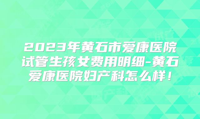 2023年黄石市爱康医院试管生孩女费用明细-黄石爱康医院妇产科怎么样！