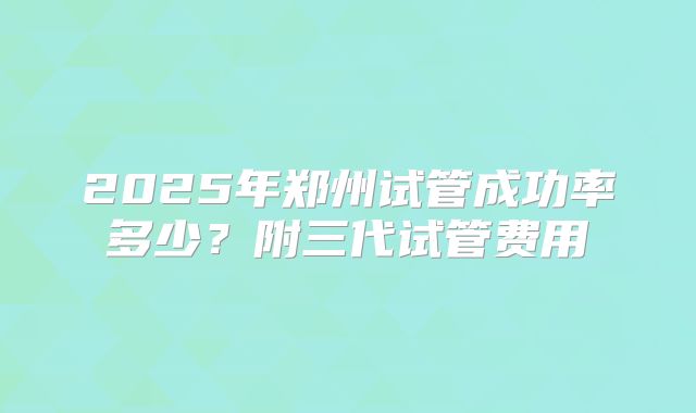 2025年郑州试管成功率多少？附三代试管费用