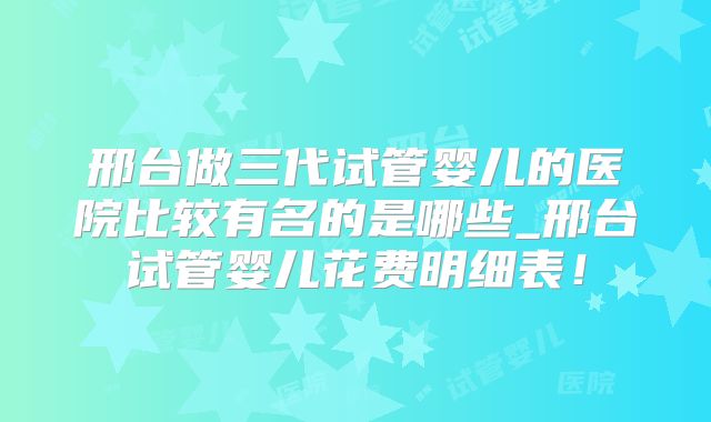 邢台做三代试管婴儿的医院比较有名的是哪些_邢台试管婴儿花费明细表!