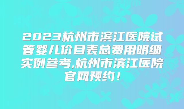 2023杭州市滨江医院试管婴儿价目表总费用明细实例参考,杭州市滨江医院官网预约!
