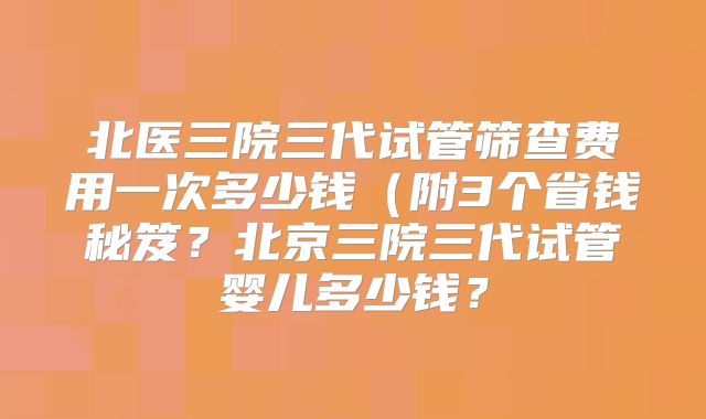 北医三院三代试管筛查费用一次多少钱（附3个省钱秘笈？北京三院三代试管婴儿多少钱？