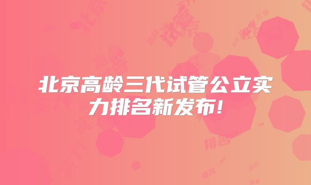 北京高龄三代试管公立实力排名新发布!