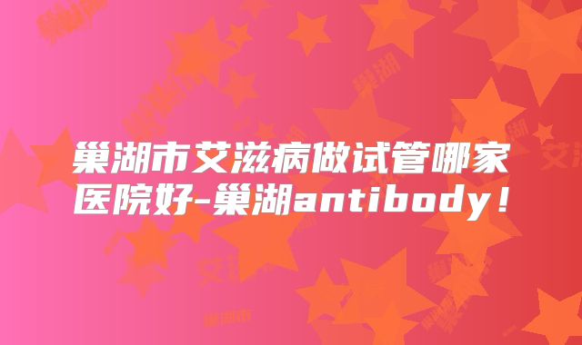 巢湖市艾滋病做试管哪家医院好-巢湖antibody！