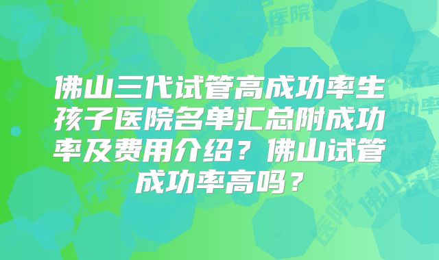 佛山三代试管高成功率生孩子医院名单汇总附成功率及费用介绍？佛山试管成功率高吗？