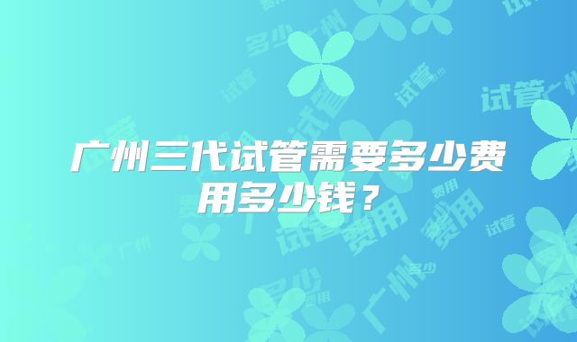 广州三代试管需要多少费用多少钱？