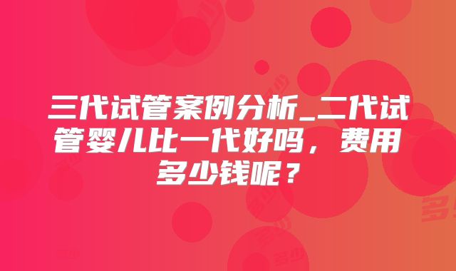 三代试管案例分析_二代试管婴儿比一代好吗,费用多少钱呢?