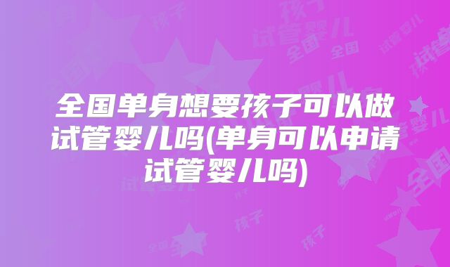 全国单身想要孩子可以做试管婴儿吗(单身可以申请试管婴儿吗)