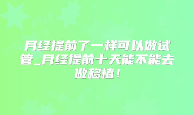月经提前了一样可以做试管_月经提前十天能不能去做移植！