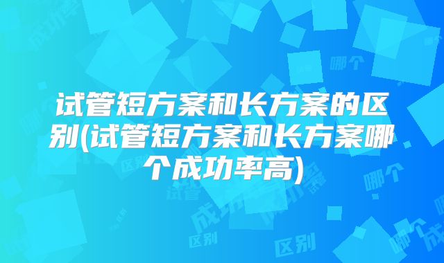 试管短方案和长方案的区别(试管短方案和长方案哪个成功率高)