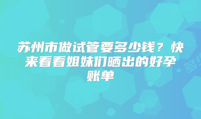 苏州市做试管要多少钱？快来看看姐妹们晒出的好孕账单