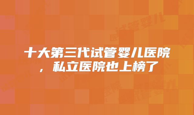 十大第三代试管婴儿医院,私立医院也上榜了