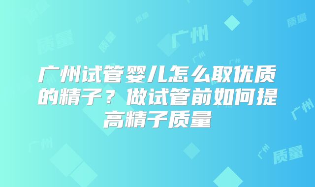 广州试管婴儿怎么取优质的精子?做试管前如何提高精子质量