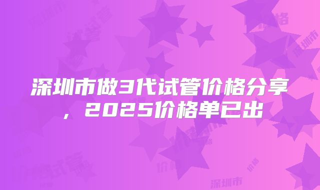 深圳市做3代试管价格分享，2025价格单已出