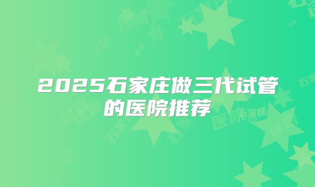 2025石家庄做三代试管的医院推荐