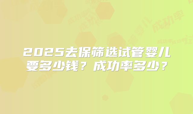 2025去保筛选试管婴儿要多少钱？成功率多少？