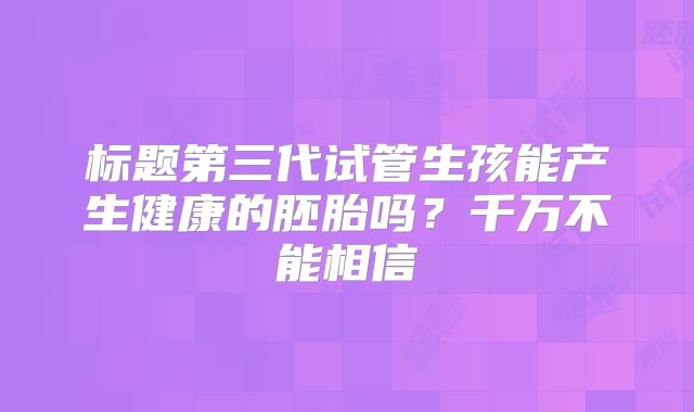 标题第三代试管生孩能产生健康的胚胎吗?千万不能相信