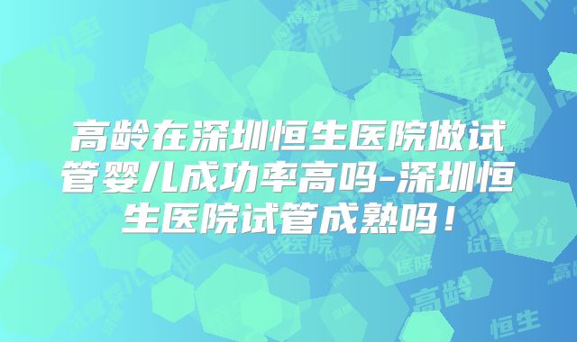 高龄在深圳恒生医院做试管婴儿成功率高吗-深圳恒生医院试管成熟吗！