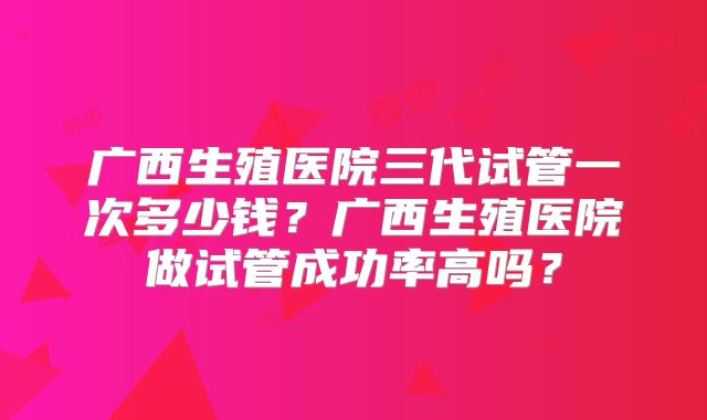 广西生殖医院三代试管一次多少钱?广西生殖医院做试管成功率高吗?