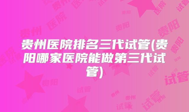 贵州医院排名三代试管(贵阳哪家医院能做第三代试管)